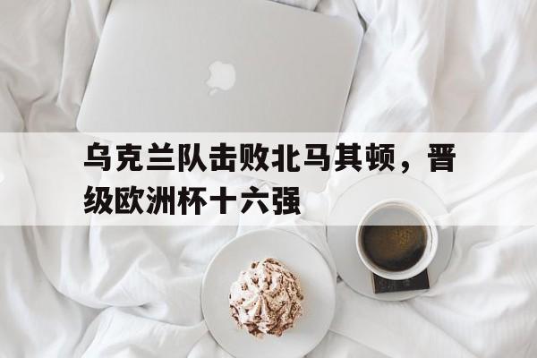 欧洲杯乌克兰对北马其顿分析 欧洲杯乌克兰对北马其顿分析